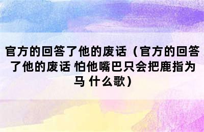 官方的回答了他的废话（官方的回答了他的废话 怕他嘴巴只会把鹿指为马 什么歌）